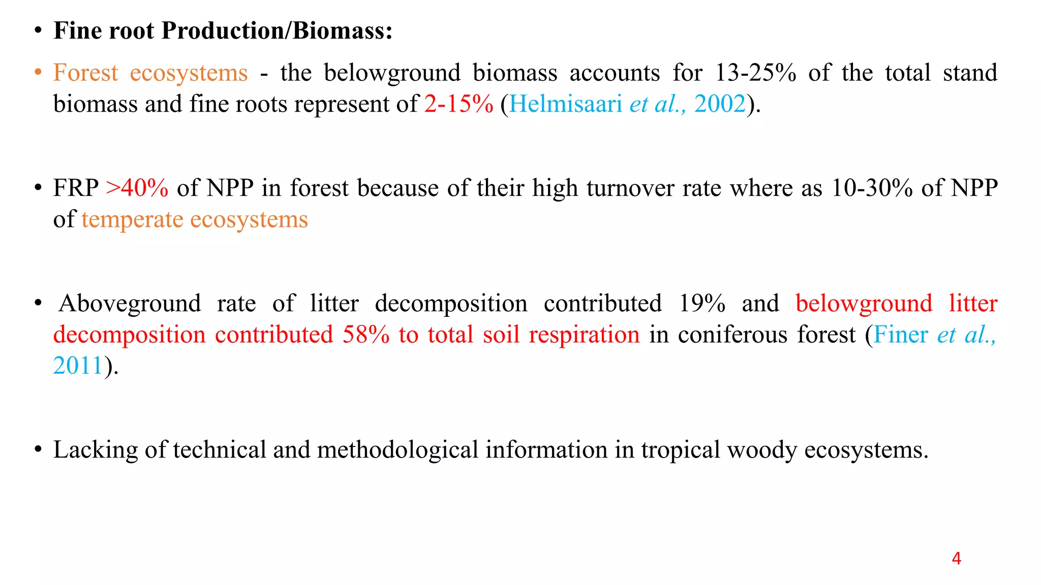 • Fine root Production/Biomass:
• Forest ecosystems - the belowground biomass accounts for 13-25% of the total stand
biomass and fine roots represent of 2-15% (Helmisaari et al., 2002).
• FRP >40% of NPP in forest because of their high turnover rate where as 10-30% of NPP
of temperate ecosystems
• Aboveground rate of litter decomposition contributed 19% and belowground litter
decomposition contributed 58% to total soil respiration in coniferous forest (Finer et al.,
2011).
• Lacking of technical and methodological information in tropical woody ecosystems.
4
 