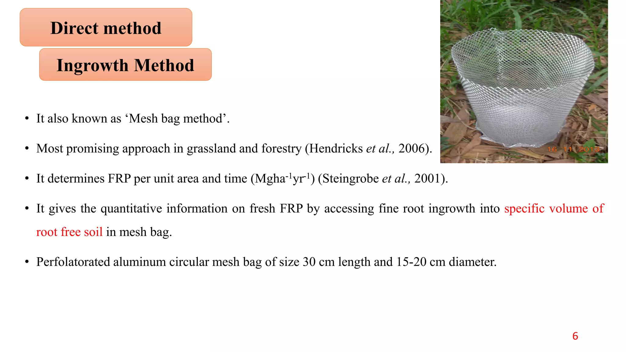 • It also known as ‘Mesh bag method’.
• Most promising approach in grassland and forestry (Hendricks et al., 2006).
• It determines FRP per unit area and time (Mgha-1yr-1) (Steingrobe et al., 2001).
• It gives the quantitative information on fresh FRP by accessing fine root ingrowth into specific volume of
root free soil in mesh bag.
• Perfolatorated aluminum circular mesh bag of size 30 cm length and 15-20 cm diameter.
Ingrowth Method
Direct method
6
 