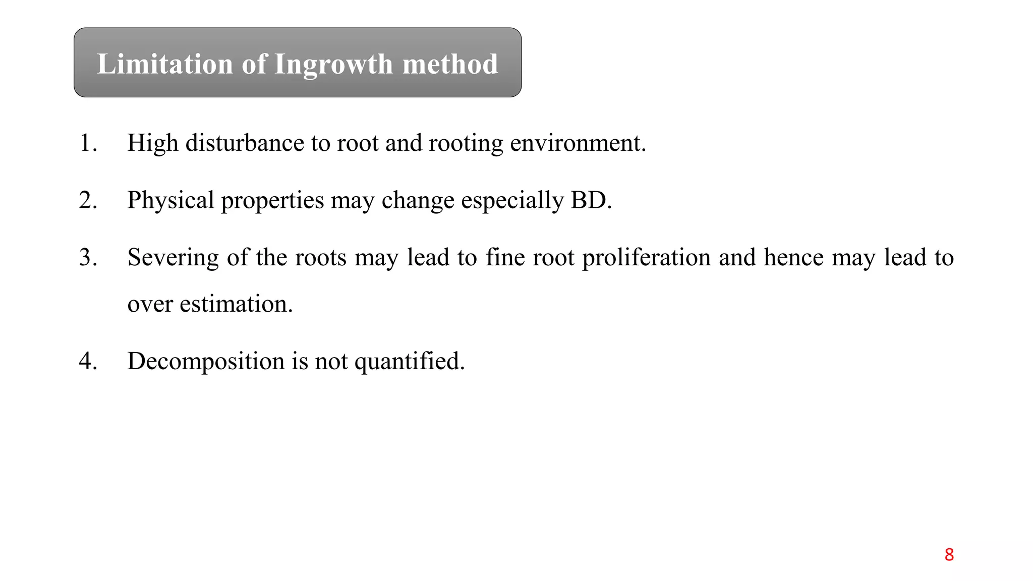 1. High disturbance to root and rooting environment.
2. Physical properties may change especially BD.
3. Severing of the roots may lead to fine root proliferation and hence may lead to
over estimation.
4. Decomposition is not quantified.
Limitation of Ingrowth method
8
 