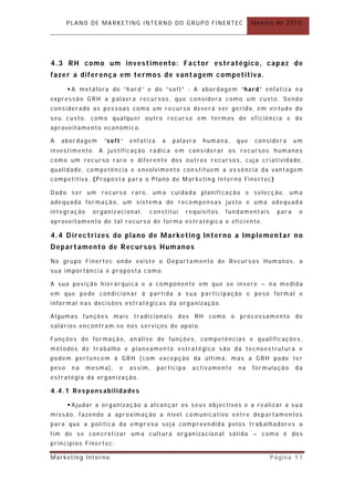 PLANO DE MARKETING INTERNO DO GRUPO FINERTEC                     Janeiro de 2010




4.3 RH como um investimento: Factor estratégico, capaz de
fazer a diferença em termos de vantagem competitiva.
        A metáfora do “hard” e do “soft” - A abordagem “hard” enfatiza n a
expressão GRH a palavr a recursos, que considera como um custo. Sendo
consider ado as pessoas como um recurso deverá ser gerido, em virtude do
seu custo, como qualquer outro recurso em termos de eficiência e de
aproveit amento económico.

A   abor dagem    “soft”   enfatiza    a   palavra     humana,    que    consider a     um
investimento. A justificação radica em considerar os recursos humanos
como um recurso raro e diferent e dos outros recursos, cuja criatividade,
qualidade, competên cia e envolvimento con stituem a es sência da vantagem
competitiva. (Propost a par a o Plano de Mar keting Interno Finertec )

Dado ser um recurso raro, um a cuidada planificação e selecção, uma
adequada formação, um sistema de recompensas justo e uma adequad a
integração    organizacional,    constitui        requisitos   fundamentais     par a    o
aproveit amento de tal recurso de forma est ratégica e eficiente.

4.4 D irec trizes do plano de Marketin g In terno a Implemen tar no
Departamento de Rec ursos Humanos
No grupo Finertec onde existe o Depart amento de Recursos Humanos, a
sua importância é proposta como:

A sua posição hier árquica e a com ponente em que se insere – na medida
em que pode condicion ar à partida a sua participação e peso formal e
informal nas decisões estratégicas da organização.

Algumas funções mais tradicionais dos RH como o processamento de
salários encontram-se nos serviços de apoio.

Funções de formação, an álise de funções, competên cias e qualificações ,
métodos de trabalho e planeamento estratégico são da tecnoestrutura e
podem pertencem à GRH ( com excepção da última, mas a GRH pode ter
peso    na   mesma),   e   assim,     participa     activamente   na    formulação      da
estratégia da organização.

4.4.1 Responsabilidades

        Ajudar a organização a alcançar os seus objectivos e a realizar a sua
missão, fazendo a aproximação a nível comunicativo entre departamentos
para que a politica da empr esa seja compreendida pelos trabalhadores a
fim de se con cretizar um a cultura organizacion al sólida – como é dos
princípios Finertec;

Marketing Interno                                                             Página 11
 