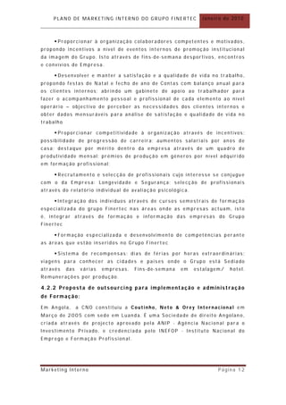 PLANO DE MARKETING INTERNO DO GRUPO FINERTEC               Janeiro de 2010



      Proporcionar à organização colaboradores competentes e motivados,
propondo incentivos a nível de eventos internos de promoção institucional
da imagem do Grupo. Isto através de fins-de-semana desportivos, encontros
e convívios de Empresa.

      Desenvolver e m anter a satisfação e a qualidade de vida no trabalho ,
propondo festas de Natal e fecho de ano de Contas com balanço an ual par a
os clientes internos; abrin do um gabinete de apoio ao trabalh ador par a
fazer o acompanhamento pessoal e profissional de cada elemento ao nível
operário – objectivo de perceber as necessidades dos clientes internos e
obter dados mensuráveis para análise de satisfação e qualidade de vida n o
trabalho

      Proporcionar competitividade à organização através de incentivos :
possibilidade de progressão de carreir a; aumentos salariais por anos de
casa; dest aque por mérito dentro da empresa através de um quadro de
produtividade mensal; prémios de produção em géneros por nível adquirido
em formação profission al;

      Recrutamento e selecção de profissionais cujo interesse se conjugu e
com o da Empresa: Longevidade e Segurança; selecção de profissionais
através do relatório individual de avaliação psicológica.

      Integração dos indivíduos através de cursos semestrais de formação
especializada do grupo Finertec n as áreas onde as empresas act uam, isto
é, integrar através de formação e infor mação das empresas do Grupo
Finertec

      Formação especializada e desenvolvimento de com petências perant e
as áreas que estão inseridos no Grupo Finert ec

      Sistema de recompensas: dias de férias por horas extraordin árias ;
viagens para conhecer as cidades e países onde o Grupo está Sediado
através    das    várias   empresas.   Fins-de-semana   em   estalagem/   hotel.
Remunerações por produção.

4.2.2 Proposta de outsourcing para implementação e administração
de Formação:

Em Angola,       a CNO constituiu a Coutinho, Neto & Orey Internacional em
Março de 2005 com sede em Luanda. É uma Sociedade de direit o Angolan o,
criada através de project o aprovado pela ANIP - Agência Nacional par a o
Investimento Privado, e credenciada pelo INEFOP - Instituto Nacional do
Emprego e Formação Profissional.




Marketing Interno                                                    Página 12
 