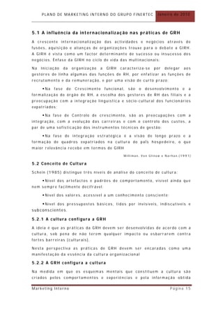 PLANO DE MARKETING INTERNO DO GRUPO FINERTEC                      Janeiro de 2010



5.1 A influência da internacionalizaç ão nas práticas de GRH
A crescente internacionalização das actividades e negócios através de
fusões, aquisição e alian ças de organizações trouxe para o debate a GIRH.
A GIRH é vista como um fact or determinan te de sucesso ou insucesso dos
negócios. Ênfase da GIRH no ciclo de vida das multinacionais:

Na   Iniciação     da    organização   a    GIRH   caracteriza-se     por   delegar   aos
gestores de linha algumas das funções de RH, por enfatizar as funções de
recrutamento e da remuneração, e por uma visão de curto p razo;

      Na   fase    de    Crescimento      funcional,   são   o   desenvolvimento     e   a
formalização do órgão de RH, a escolha dos gestores de RH das filiais e a
preocupação com a integração linguística e sócio- cultur al dos funcion ários
expatriados;

      Na fase de Controlo de crescimento, são as preocupações com a
integração, com a evolução das carreir as e com o controlo dos cust os, a
par de uma sofisticação dos instrumentos técnicos de gestão;

      Na fase de integração estratégica é a visão de longo pr azo e a
formação de quadros expatriados n a cult ura do paÍs hospedeiro, o que
maior relevância recebe em termos de GIRH

                                                    Milliman, Von Glinow e Narhan,(1991)

5.2 Conceito de Cultura

Schein (1985) distingue três níveis de análise do conce ito de cultura:

      Nível dos artefact os e padrões de comportamento, visível ainda qu e
nem sempre facilmente decifr ável.

      Nível dos valores, acessível a um conhecimento consciente;

      Nível dos pressupostos básicos, tidos por invisíveis, indiscutíveis e
subconscientes.

5.2.1 A cultura configura a GRH

A ideia é que as pr áticas da GRH devem ser desenvolv idas de acordo com a
cultura, sob pena de n ão terem qualquer impact o ou esbarrarem contra
fortes barreiras (culturais) ,

Nesta perspectiva as práticas de GRH devem ser encaradas como um a
manifestação da essência da cultura organizacion al

5.2.2 A GRH configura a cultura

Na medida em que os esquem as mentais que constituem a cultur a são
criados pelos comport amentos e experiências e pela informação obtida

Marketing Interno                                                             Página 15
 