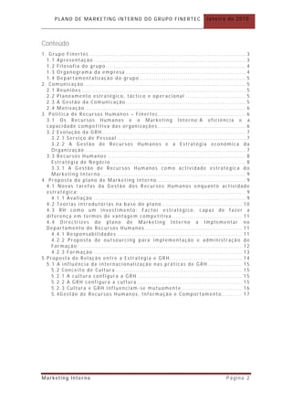 PLANO DE MARKETING INTERNO DO GRUPO FINERTEC                              Janeiro de 2010




Conteúdo
1. Grupo Finertec ................................ ................................ .............. 3
  1.1 Apresentaç ão ................................ ................................ ............ 3
  1.2 Filosofia do grupo ................................ ................................ ...... 4
  1.3 Organograma da empresa ................................ ............................ 4
  1.4 Departamentalização do grupo ................................ ..................... 5
2. Comunicação ................................ ................................ ................. 5
  2.1 Reuniões ................................ ................................ .................. 5
  2.2 Planeamento estratégico, táctico e oper acional .............................. 5
  2.3 A Gestão da Comunicação ................................ ............................ 5
  2.4 Motivação ................................ ................................ ................ 6
3. Politica de Recursos Humanos – Finertec................................ ............ 6
  3.1 Os Recursos Humanos e o Marketing Interno:A eficiência e a
  capacidade competitiva das organizações ............................................ 6
  3.2 Evolução da GRH ................................ ................................ ........ 7
    3.2.1 Serviço de Pessoal ................................ ................................ 7
    3.2.2 A Gestão de Recursos Humanos e a Estratégia económica da
    Organização ................................................................................ 7
  3.3 Recursos Humanos ................................ ................................ ..... 8
    Estratégia de Negócio ................................ ................................ ... 8
    3.3.1 A Gestão de Recursos Humanos como actividade estratégica do
    Marketing Interno ........................................................................ 9
4. Proposta do plano de Marketing Interno ................................ ............ 9
  4.1 Novas tarefas da Gestão dos Recursos Humanos enquanto actividade
  estratégica: ................................ ................................ ................... 9
    4.1.1 Avaliação ................................ ................................ ............ 9
  4.2 Teorias introdutórias na base do plano ................................ ........ 10
  4.3 RH como um investimento: Fac tor estratégico, c apaz de fazer a
  diferença em termos de vantagem competitiva. ................................ .. 11
  4.4 Directrizes do plano de Marketing Interno a Implementar no
  Departamento de Recursos Humanos ................................ ................ 11
    4.4.1 Responsabilidades ................................ .............................. 11
    4.2.2 Proposta de outsourcing para implementação e administração de
    Formação: ................................ ................................ ................. 12
    4.2.3 Formação ................................ ................................ .......... 13
5 Proposta de Relação entre a Estratégia e GRH ................................ .... 14
  5.1 A influência da internacionalização nas práticas de GRH ................. 15
    5.2 Conceito de Cultura ................................ ............................... 15
    5.2.1 A cultura configura a GRH ................................ .................... 15
    5.2.2 A GRH configura a cultura ................................ .................... 15
    5.2.3 Cultura e GRH influenciam -se mutuamente .............................. 16
    5.4Gestão de Recursos Humanos, Informação e Comportamento .......... 17




Marketing Interno                                                                         Página 2
 