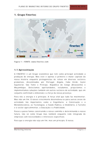 PLANO DE MARKETING INTERNO DO GRUPO FINERTEC                      Janeiro de 2010




1. G ru p o F i n e r t ec




Figura 1 – FONTE: www.finertec.com



1.1 Apresentação
A FINERTEC é um Grupo econ ómico que t em como principal actividade a
produção de energia. Mas este é apenas o primeiro e m aior capítulo d a
nossa história enquanto pr otagonistas de relevo em diversos sectores
produtivos,    disseminados       por   Portugal,   Angola,     Cabo    Verde,   Guiné
Equatorial,   São     Tomé   e   Príncipe,   República   do    Congo   (Brazzaville)   e
Moçambique.         Detectamos     oportunidades,    estudamos,        projectamos     e
implementamos soluções também em outros sectores de actividade, que em
conjunto confirmam a dimensão e a força da nossa presenç a.

Para nós a energia é o prin cípio. A força vital que tudo faz movimentar .
Mas não um fim. O nosso crescimento desenvolveu-se para outras áreas de
actividade    tão    importantes     como    a   Engenharia,    a   Construção    e    a
Metalomecânica, as Tecnologias, a Saúde Públi ca, o Imobiliário, o Turism o
e o sector agro- alimentar, a Educação e a Publicidade.

Passo a passo fomos construindo o nosso caminho e determinando o nosso
futuro, não só como Grupo mas tam bém enquanto rede integrada de
empresas com necessidades e interesses específicos.

Para que a energia não seja um fim, mas um princípio. O nosso .




Marketing Interno                                                             Página 3
 
