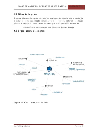 PLANO DE MARKETING INTERNO DO GRUPO FINERTEC             Janeiro de 2010



1.2 Filosofia do grupo
A nossa Missão é fornecer serviços de qualidade às populações, a partir da
explor ação e tr ansformação responsável de recursos nat urais do nosso
planeta e salvaguar dando o futuro da Energia e das ger ações vindour as.

          «Aproveitar o que o mundo nos dá para o bem de todos »

1.3 Organograma da empresa




Figura 2 – FONTE: www.finertec.com




Marketing Interno                                                   Página 4
 