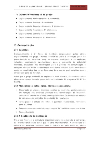 PLANO DE MARKETING INTERNO DO GRUPO FINERTEC                           Janeiro de 2010



1.4 Departamentalização do grupo
    Departamento Administrativo: 9 elementos

    Departamento Jurídico: 4 elementos

    Departamento Recursos Humanos: 2 elementos

    Departamento Financeiro: 11 elementos

    Departamento Comercial : 5 elementos

    Departamento Produção : 37 elementos



2. C o mu n i c a çã o
2.1 Reuniões
Quinzenalmente,       à   6ª     feira,   os    membr os    responsáveis        pelos    vários
departamentos do grupo Finertec reúnem-se para a avaliação geral da
produtividade     da empresa,        onde se expõem            problemas      e se exploram
soluções,      observam-se       oportunidades       para   a    con quista    do   potencial
mercado, discussão das orientações para a política de comunicação e
soluções que permitam a fidelização do cliente interno. São comunicadas
acções e resultados das várias Empresas do grupo, de onde resultam novas
directrizes para as mesmas.

Visto que o gr upo Finertec se expande a nível Mundial, as reuniões entre
elementos são em formato videoconferência através do programa WEB EX e
SKYPE.

2.2 Plan eamento estratégico, táctic o e operacional
    Elabor ação de planos, incluin do análise de contexto, posicionamento
     em     relação   aos      diversos   públicos-alvo, identificação de           decisores
     relevantes, canais de acesso, mensagens-chave, format ação de acções
     de comunicação, métodos de avaliação de r esultados

    Investigação e estudo de temas e quest ões específ icas, relevantes
     para o Cliente

    Preparação de documentação para apoio de reuniões e apresentações

    Aconselhamento

2.3 A Gestão da Comunicação
No grupo Finertec, a estrut ura or ganizacional está adaptada à estratégia
de internacionalização dado que é uma Multinacion al. A adaptação da
cultura   da    empresa     fun de-se     com    a   cultura    do   país   onde    as   vári as
Marketing Interno                                                                    Página 5
 