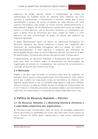 PLANO DE MARKETING INTERNO DO GRUPO FINERTEC                                          Janeiro de 2010



Empresas       do      Grupo         oper am.     Assim         a    formalização            da     forma     de
comunicação          no   trabalho       oscila       de     empresa       para    empresa.          No     nível
operário a comunicação é interpessoal e informal, sendo que a única
formalização é através de avisos no quadro de cada Em presa. A o nível
superior hierár quico, são usados os meios internet (Videoconferencia, e -
mail Outlook e Skype). Há um afastamento comunicativo entre os cargos de
chefia e o nível operário, são os Recursos Humanos os responsáveis por
fazer a ponte entre as directrizes dos altos cargos de chefia e o nível
operário. Há uma               centralização        do       poder    de   gestão       das       políticas   de
Empresas do Grupo.

O   grupo Multinacional              opera     em     países        de expressão Portuguesa. O s
Recursos       Human os        das    Várias      Empresas           e Sedes      são compostos               por
elementos       de    nacionalidade           Portuguesa            para   os     cargos       de    chefia     e
departamentalização.             O    nível     oper ário      é     composto          por    elementos       de
nacionalidade do país on de as várias Empresas oper am. Isto deve -se à falta
de qualificação e formação dos nativos dos países onde o Grupo opera.

O depart amento de Recursos Humanos é Responsável por participar no
mais    alto   nível      no    debate        sobre      o    ajustamento         às    necessidades          da
organização do sistema de recompensas, das práticas de recrutamento e
selecção, da gestão das carreiras do Grupo.

2.4 Motivação
Angola é um país cujo mercado se encontra numa fase de explosão. Há
bastante oferta, pouca e baixa qualificação entre funcionários. Este cenário
prevê que o poder de negociação esteja no funcionário da empresa com
algum as qualificações e não na entidade empregadora, logo para fidelizar
clientes internos, a empresa dispõe de uma estratégia de remuneração. De
3 em 3 meses é atribuído um prémio de pr odutividade a um funcionário de
cada área. A remuneração é a atribuição do salário dupli cado nesse mês.



3. P o l i ti ca d e R e cu rs o s H u m an o s – F i n e r te c
3.1 Os Recursos Humanos e o Marketin g Interno:A eficiência e
a capacidade competitiva das organ izações
Os RH para serem consider ados como um factor de vantagem competitiva
devem apresentar as qualidades de serem uma mais-valia, serem únicos ou
raros, difíceis de imitar pelos concorrentes e não serem substituíveis
facilmente.




Marketing Interno                                                                                     Página 6
 