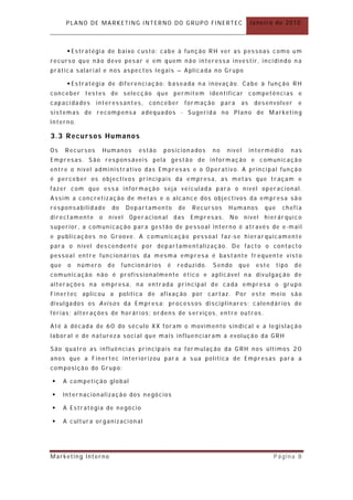 PLANO DE MARKETING INTERNO DO GRUPO FINERTEC                               Janeiro de 2010



        Estratégia de baixo custo: cabe à função RH ver as pessoas como um
recurso que não deve pesar e em quem não interessa investir, incidindo n a
prática salarial e nos aspectos legais – Aplicada no Grupo

        Estratégia de diferenciação : baseada n a inovação. Cabe à função RH
conceber testes de selecção que permit em identificar competências e
capacidades      interessantes,     conceber           for mação    para   as     desenvolver       e
sistemas de recompensa adequados - Sugerida no Plano de Marketin g
Interno.

3.3 Recursos Humanos
Os    Recursos      Humanos     estão      posicion ados       no    nível      intermédi o       nas
Empresas. São responsáveis pela gestão de informação e comunicação
entre o nível administrativo das Em presas e o Operativo. A principal fun ção
é perceber os objectivos principais da empresa, as metas que tr açam e
fazer com que essa informação seja veiculada para o nível operacional.
Assim a concretização de metas e o alcance dos objectivos da empresa são
responsabilidade      do     Departamento         de     Recursos     Humanos        que     chefia
directamente     o   nível   Oper acion al       das    Empresas.     No     nível   hierár quico
superior , a comunicação para gestão de pessoal interno é através de e -mail
e publicações no Groove. A comunicação pessoal faz -se hierar quicamente
para o nível descendente por departamentalização. De facto o contacto
pessoal entre funcionários da mesma empresa é bast ante fr equente vist o
que    o   número    de    funcion ários     é    reduzido.    Sendo       que    este     tipo   de
comunicação não é pr ofissionalmente ético e aplicável na divulgação de
alterações na empresa, na entrada principal de cada empresa o grupo
Finertec aplicou a política de afixação por cart az. Por este meio são
divulgados os Avisos da Empresa: processos disciplinares; calendários de
férias; alterações de horários; or dens de serviços, entre outros.

Até à década de 60 do século XX foram o movimento sindical e a legislação
labor al e de natureza social que mais influenciaram a evolução da GRH

São quatro as influências principais na for mulação da GRH nos últimos 20
anos que a Finertec interiorizou par a a sua política de Empresas para a
composição do Grupo:

     A competição global

     Internacionalização dos negócios

     A Estratégia de negócio

     A cultura organizacional




Marketing Interno                                                                        Página 8
 