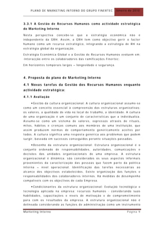 PLANO DE MARKETING INTERNO DO GRUPO FINERTEC                          Janeiro de 2010



3.3.1 A Gestão de Recursos Humanos como actividade est ratégica
do Marketing Interno

Nesta     perspectiva      concebe-se     que   a    estratégia      económica     não    é
independente da GRH. Assim, a GRH tem como obj ectivo gerir o factor
humano como um recurso estratégico, integrando a estr atégia de RH n a
estratégia global da organização .

Estratégia Económica Global e a G estão de Recursos Humanos evoluem em :
-Interacção entre os colaboradores das r amificações Finertec;

Em horizontes temporais largos – longevidade e segur ança.



4. Proposta do plano de Marketing Interno

4.1 Novas taref as da Gestão dos Recursos Humanos en quanto
actividade estratégic a:

4.1.1 Avaliação

      Gestão da cultur a or ganizacion al; A cult ura organizacional assume-se
como um conceito essen cial à compreensão das estrutur as organizativas:
os valores, a qualidade de vida no local de trabalho, a identidade. A cult ura
de uma or ganização é um conjunto de car acterísticas que a individualiza.
Assume-se como um sistema de valores, expressos através de rituais,
mitos, hábitos e cren ças comuns aos membros de uma instituição, que
assim produzem normas de comport amento genericamente aceites por
todos. A cultura significa uma respost a genérica aos problemas que podem
surgir, baseada em sucessos conseguidos perante situações passadas.

      Desenho da estrutura or ganizacional: Estrutura organizacional é o
conjunto       ordenado    de   responsabilidades,       autoridades,     comunicações    e
decisões       das   unidades   organizacionais     de    uma    empresa.    A   estrutura
organizacion al é dinâmica: são considerados os seus aspect os informais
provenientes da caracterização das pessoas que fazem parte da política
interna    –    nível   operacional.   Identificação     das    tarefas   necessárias    ao
alcance dos objectivos estabelecidos. Existe organização das fun ções e
responsabilidades dos colaboradores internos. Há medidas de desempenh o
compatíveis com os objectivos de cada Empresa.

      Condicionantes da estrut ura organizacion al: Evolução tecnológica e
tecnologia aplicada na empresa; recursos humanos - consider ando suas
habilidades, capacit ações e níveis de motivação e de comprometimento
para com os resultados da empresa. A estrutura organizacional não é
delineada considerando as funções de adm inistração como um inst rumento

Marketing Interno                                                                Página 9
 
