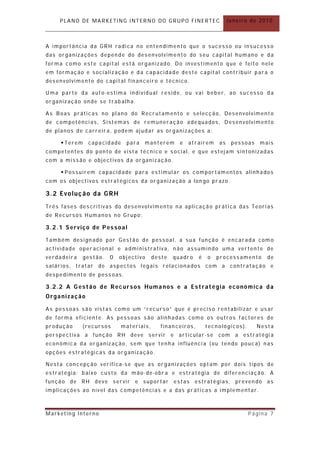 PLANO DE MARKETING INTERNO DO GRUPO FINERTEC                           Janeiro de 2010



A importância da GRH radica no entendimento que o sucesso ou insucesso
das organizações depende do desenvolvime nto do seu capital humano e da
forma como este capital está organizado. Do investimento que é feito nele
em formação e socialização e da capacidade deste capital contribuir para o
desenvolvimento do capit al financeiro e técnico.

Uma parte da auto-estima individual reside, ou vai beber, ao sucesso d a
organização onde se trabalha.

As Boas práticas no plano do Recr utamento e selecção, Desenvolviment o
de competências, Sistemas de remuneração adequados, Desenvolvimento
de planos de carreir a, podem ajudar as organizações a:

      Terem     capacidade     para   manterem      e   at raírem    as    pessoas   mais
competentes do ponto de vista técnico e social, e que estejam sintonizadas
com a missão e objectivos da organização.

      Possuírem capacidade para estimular os comportamentos alinhados
com os objectivos estratégicos da organização a lon go pr azo.

3.2 Evoluç ão da GRH
Três fases descritivas do desenvolvimento na aplicação prática das Teorias
de Recursos Humanos no Grupo:

3.2.1 Serviço de Pessoal

Também design ado por Gestão de pessoal, a sua função é encar ada com o
actividade oper acional e administrativa, n ão assumindo uma vertente de
verdadeira     gest ão.   O   obj ectivo   deste   quadr o    é   o   processamento      de
salários, tratar de aspectos legais relacionados com a contratação e
despedimento de pessoas.

3.2.2 A G estão de Rec ursos Humanos e a Estratégia económica da
Organização

As pessoas são vistas como um “recurso” que é preciso rentabilizar e usar
de forma eficiente. As pessoas são alinhadas como os outros factores de
produção       (recursos      materiais,      finan ceiros,       tecnológicos).      Nesta
perspectiva a função RH deve servir                e articular -se com       a estratégi a
económica da or ganização, sem que tenha influência (ou tendo pouca) nas
opções estratégicas da organização.

Nesta concepção verifica-se que as or ganizações optam por dois tipos de
estratégia: baixo custo da mão- de-obr a e estratégia de diferenciação. A
função de RH deve servir            e suportar     estas     estratégias, preven do as
implicações ao nível das competências e a das práticas a implementar.



Marketing Interno                                                                  Página 7
 