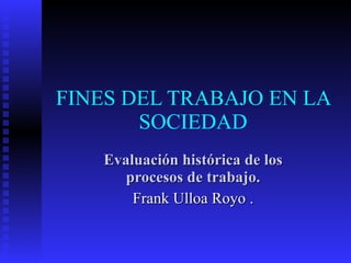 FINES DEL TRABAJO EN LA SOCIEDAD Evaluación histórica de los procesos de trabajo. Frank Ulloa Royo . 