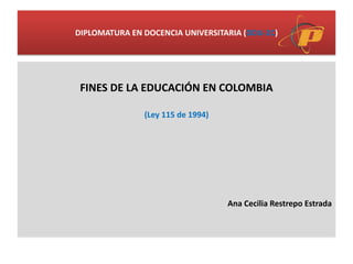DIPLOMATURA EN DOCENCIA UNIVERSITARIA (DDU-2C)
FINES DE LA EDUCACIÓN EN COLOMBIA
(Ley 115 de 1994)
Ana Cecilia Restrepo Estrada
 