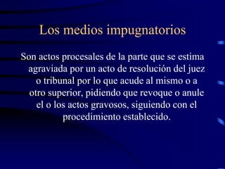 Los medios impugnatorios
Son actos procesales de la parte que se estima
agraviada por un acto de resolución del juez
o tribunal por lo que acude al mismo o a
otro superior, pidiendo que revoque o anule
el o los actos gravosos, siguiendo con el
procedimiento establecido.
 