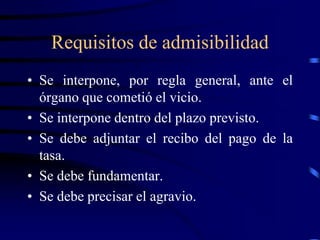 Requisitos de admisibilidad
• Se interpone, por regla general, ante el
órgano que cometió el vicio.
• Se interpone dentro del plazo previsto.
• Se debe adjuntar el recibo del pago de la
tasa.
• Se debe fundamentar.
• Se debe precisar el agravio.
 