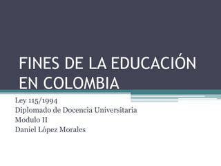 FINES DE LA EDUCACIÓN
EN COLOMBIA
Ley 115/1994
Diplomado de Docencia Universitaria
Modulo II
Daniel López Morales
 