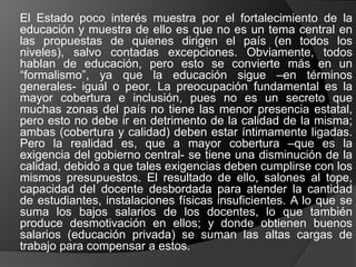 El Estado poco interés muestra por el fortalecimiento de la
educación y muestra de ello es que no es un tema central en
las propuestas de quienes dirigen el país (en todos los
niveles), salvo contadas excepciones. Obviamente, todos
hablan de educación, pero esto se convierte más en un
“formalismo”, ya que la educación sigue –en términos
generales- igual o peor. La preocupación fundamental es la
mayor cobertura e inclusión, pues no es un secreto que
muchas zonas del país no tiene las menor presencia estatal,
pero esto no debe ir en detrimento de la calidad de la misma;
ambas (cobertura y calidad) deben estar íntimamente ligadas.
Pero la realidad es, que a mayor cobertura –que es la
exigencia del gobierno central- se tiene una disminución de la
calidad, debido a que tales exigencias deben cumplirse con los
mismos presupuestos. El resultado de ello, salones al tope,
capacidad del docente desbordada para atender la cantidad
de estudiantes, instalaciones físicas insuficientes. A lo que se
suma los bajos salarios de los docentes, lo que también
produce desmotivación en ellos; y donde obtienen buenos
salarios (educación privada) se suman las altas cargas de
trabajo para compensar a estos.
 