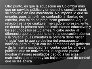 Otro punto, es que la educación en Colombia más
que un servicio público y un derecho constitucional,
se convirtió en una mercancía. No importa lo que se
enseñe, pues también se confundió la libertad de
cátedra, con tal de se produzcan ganancias. Aquí la
relación es la de cualquier mercado empresa-cliente,
en donde la primera son las instituciones educativas y
los segundos los estudiantes. Y cabe anotar al
diferencia que se presenta entre la educación pública
y la privada, pues mientras la primera debe hacer
“magia” con lo que se destina del presupuesto
nacional para cumplir con las demandas del gobierno
y de la misma sociedad (sin contar con los dineros
públicos que se malversan), la segunda puede
mostrar mayores resultados debido a las altas
matrículas que cobran y las bajas medidas de control
que se les aplica.
 