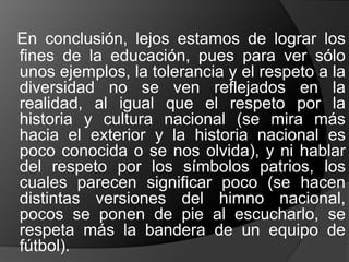 En conclusión, lejos estamos de lograr los
fines de la educación, pues para ver sólo
unos ejemplos, la tolerancia y el respeto a la
diversidad no se ven reflejados en la
realidad, al igual que el respeto por la
historia y cultura nacional (se mira más
hacia el exterior y la historia nacional es
poco conocida o se nos olvida), y ni hablar
del respeto por los símbolos patrios, los
cuales parecen significar poco (se hacen
distintas versiones del himno nacional,
pocos se ponen de pie al escucharlo, se
respeta más la bandera de un equipo de
fútbol).
 