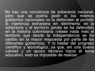 No hay una conciencia de soberanía nacional,
pero que se podría pedir si los mismos
gobiernos nacionales no la defienden al permitir
la injerencia extranjera en detrimento de la
soberanía y el territorio jamás se ha defendido
en la historia colombiana (véase nada más el
territorio que desde la independencia se ha
cedido sin la mayor respuesta por parte de los
diferentes gobiernos). Y ni hablar del progreso
científico y tecnológico, ya que, sin una buena
calidad y un apoyo decisivo hacia al tema
educativo, esto es imposible de realizar.
 