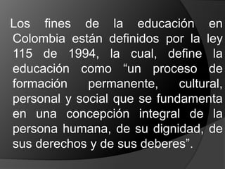 Los fines de la educación en
Colombia están definidos por la ley
115 de 1994, la cual, define la
educación como “un proceso de
formación permanente, cultural,
personal y social que se fundamenta
en una concepción integral de la
persona humana, de su dignidad, de
sus derechos y de sus deberes”.
 