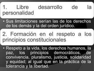 1. Libre desarrollo de la
personalidad
• Sus limitaciones serían las de los derechos
de los demás y la del orden jurídico.
2. Formación en el respeto a los
principios constitucionales
• Respeto a la vida, los derechos humanos, la
paz, los principios democráticos, de
convivencia, pluralismo, justicia, solidaridad
y equidad; al igual que en la práctica de la
tolerancia y la libertad.
 