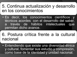 5. Continua actualización y desarrollo
en los conocimientos
• Es decir, los conocimientos científicos y
técnicos acordes con el desarrollo del saber,
a través de hábitos intelectuales que
permitan dicho avance.
6. Postura crítica frente a la cultural
nacional
• Entendiendo que existe una diversidad étnica
y cultural, fomentar sus estudio y compresión,
como base de la identidad y unidad nacional.
 