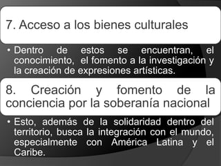 7. Acceso a los bienes culturales
• Dentro de estos se encuentran, el
conocimiento, el fomento a la investigación y
la creación de expresiones artísticas.
8. Creación y fomento de la
conciencia por la soberanía nacional
• Esto, además de la solidaridad dentro del
territorio, busca la integración con el mundo,
especialmente con América Latina y el
Caribe.
 