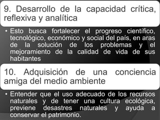9. Desarrollo de la capacidad crítica,
reflexiva y analítica
• Esto busca fortalecer el progreso científico,
tecnológico, económico y social del país, en aras
de la solución de los problemas y el
mejoramiento de la calidad de vida de sus
habitantes
10. Adquisición de una conciencia
amiga del medio ambiente
• Entender que el uso adecuado de los recursos
naturales y de tener una cultura ecológica,
previene desastres naturales y ayuda a
conservar el patrimonio.
 