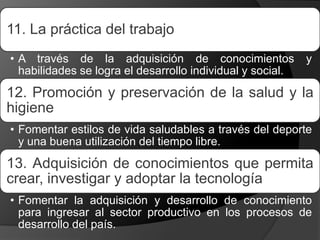 11. La práctica del trabajo
• A través de la adquisición de conocimientos y
habilidades se logra el desarrollo individual y social.
12. Promoción y preservación de la salud y la
higiene
• Fomentar estilos de vida saludables a través del deporte
y una buena utilización del tiempo libre.
13. Adquisición de conocimientos que permita
crear, investigar y adoptar la tecnología
• Fomentar la adquisición y desarrollo de conocimiento
para ingresar al sector productivo en los procesos de
desarrollo del país.
 