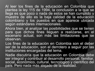 Al leer los fines de la educación en Colombia que
plantea la ley 115 de 1994, la conclusión a la que se
llega es que poco o nada de estos se han cumplido y
muestra de ello es la baja calidad de la educación
colombiano y los puestos en que aparece ubicada
según estándares internacionales.
Ahora bien, al analizar las posibilidades que se tienen
para que dichos fines lleguen a realizarse, en el
escenario actual, son más las limitaciones que se
observan.
Los fines de la educación en Colombia son el deber
ser de la educación, son el derrotero a seguir por las
instituciones encargadas del tema.
Nadie discutiría que la educación en Colombia debe
ser integral y contribuir al desarrollo personal, familiar,
social, económico, cultural, tecnológico y científico del
país. Pero nada más alejado de la realidad.
 