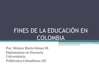 FINES DE LA EDUCACIÓN EN
COLOMBIA
Por: Mónica María Gómez M.
Diplomatura en Docencia
Universitaria.
Politécnico Colombiano JIC
 