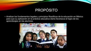PROPÓSITO
• Analizar los fundamentos legales y principios filosóficos de la educación en México
para que su aplicación en la práctica educativa diaria favorezca el logro de los
aprendizajes en los alumnos.
 