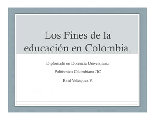 Los Fines de la
educación en Colombia.
Diplomado en Docencia Universitaria
Politécnico Colombiano JIC
Raúl Velásquez V.
 