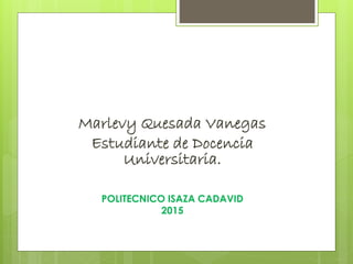 Marlevy Quesada Vanegas
Estudiante de Docencia
Universitaria.
POLITECNICO ISAZA CADAVID
2015
 