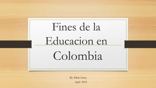 Fines de la
Educacion en
Colombia
By: Pablo Ortiz.
April 2015
 