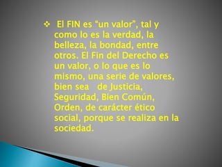  El FIN es “un valor”, tal y
como lo es la verdad, la
belleza, la bondad, entre
otros. El Fin del Derecho es
un valor, o lo que es lo
mismo, una serie de valores,
bien sea de Justicia,
Seguridad, Bien Común,
Orden, de carácter ético
social, porque se realiza en la
sociedad.
 