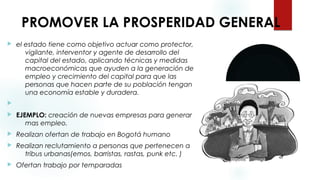  PROMOVER LA PROSPERIDAD GENERAL
 el estado tiene como objetivo actuar como protector,
vigilante, interventor y agente de desarrollo del
capital del estado, aplicando técnicas y medidas
macroeconómicas que ayuden a la generación de
empleo y crecimiento del capital para que las
personas que hacen parte de su población tengan
una economía estable y duradera.

 EJEMPLO: creación de nuevas empresas para generar
mas empleo.
 Realizan ofertan de trabajo en Bogotá humano
 Realizan reclutamiento a personas que pertenecen a
tribus urbanas(emos, barristas, rastas, punk etc. )
 Ofertan trabajo por temparadas
 