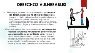 DERECHOS VULNERABLES
 Otro de los derechos mas vulnerable es Proteger los
recursos culturales y naturales del país y velar por
la conservación de un ambiente sano, ya que a
diario vivimos botando la basura donde primero
se nos ocurra aun sabiendo que esto es mal visto
y sobre todo va deteriorando las estructuras
físicas y sobre todo perjudica el medio ambiente
 Pienso que el derecho mas vulnerado es Respetar
los derechos ajenos y no abusar de los propios,
ya que a diario vivimos en la inseguridad porque
hay personas que se dedican a quitar las
partencias de los demás para obtener un dinero,
y lo ven de la ilegal y lo ven como un trabajo
normal
 
