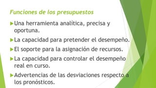 Funciones de los presupuestos
Una herramienta analítica, precisa y
oportuna.
La capacidad para pretender el desempeño.
El soporte para la asignación de recursos.
La capacidad para controlar el desempeño
real en curso.
Advertencias de las desviaciones respecto a
los pronósticos.
 
