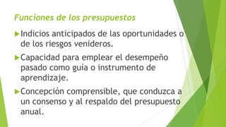Funciones de los presupuestos
Indicios anticipados de las oportunidades o
de los riesgos venideros.
Capacidad para emplear el desempeño
pasado como guía o instrumento de
aprendizaje.
Concepción comprensible, que conduzca a
un consenso y al respaldo del presupuesto
anual.
 