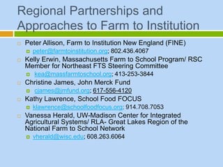 Regional Partnerships and
Approaches to Farm to Institution
   Peter Allison, Farm to Institution New England (FINE)
       peter@farmtoinstitution.org; 802.436.4067
   Kelly Erwin, Massachusetts Farm to School Program/ RSC
    Member for Northeast FTS Steering Committee
       kea@massfarmtoschool.org; 413-253-3844
   Christine James, John Merck Fund
       cjames@jmfund.org; 617-556-4120
   Kathy Lawrence, School Food FOCUS
       klawrence@schoolfoodfocus.org; 914.708.7053
   Vanessa Herald, UW-Madison Center for Integrated
    Agricultural Systems/ RLA- Great Lakes Region of the
    National Farm to School Network
       vherald@wisc.edu; 608.263.6064
 