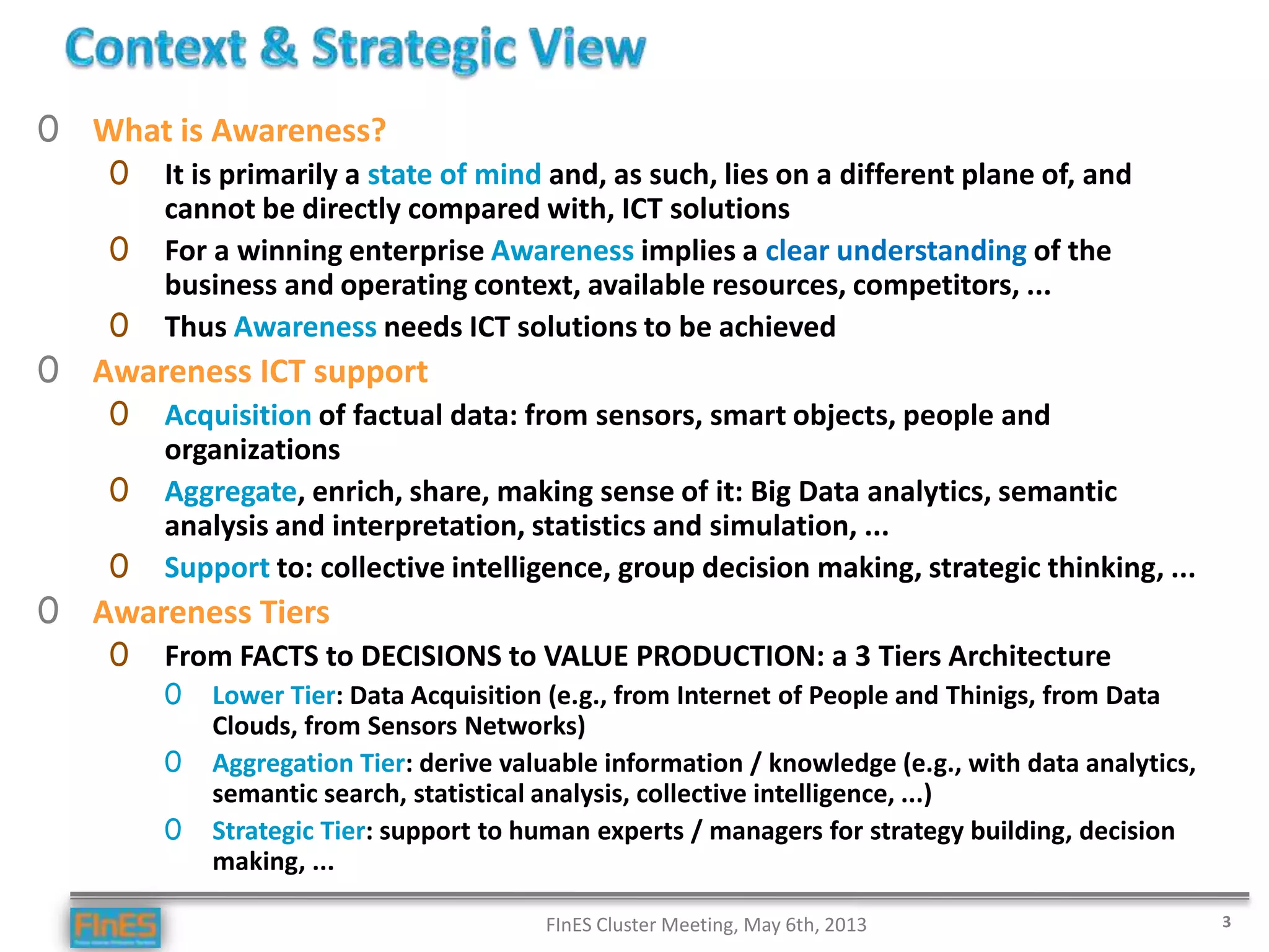 0 What is Awareness?
0 It is primarily a state of mind and, as such, lies on a different plane of, and
cannot be directly compared with, ICT solutions
0 For a winning enterprise Awareness implies a clear understanding of the
business and operating context, available resources, competitors, ...
0 Thus Awareness needs ICT solutions to be achieved
0 Awareness ICT support
0 Acquisition of factual data: from sensors, smart objects, people and
organizations
0 Aggregate, enrich, share, making sense of it: Big Data analytics, semantic
analysis and interpretation, statistics and simulation, ...
0 Support to: collective intelligence, group decision making, strategic thinking, ...
0 Awareness Tiers
0 From FACTS to DECISIONS to VALUE PRODUCTION: a 3 Tiers Architecture
0 Lower Tier: Data Acquisition (e.g., from Internet of People and Thinigs, from Data
Clouds, from Sensors Networks)
0 Aggregation Tier: derive valuable information / knowledge (e.g., with data analytics,
semantic search, statistical analysis, collective intelligence, ...)
0 Strategic Tier: support to human experts / managers for strategy building, decision
making, ...
FInES Cluster Meeting, May 6th, 2013 3
 
