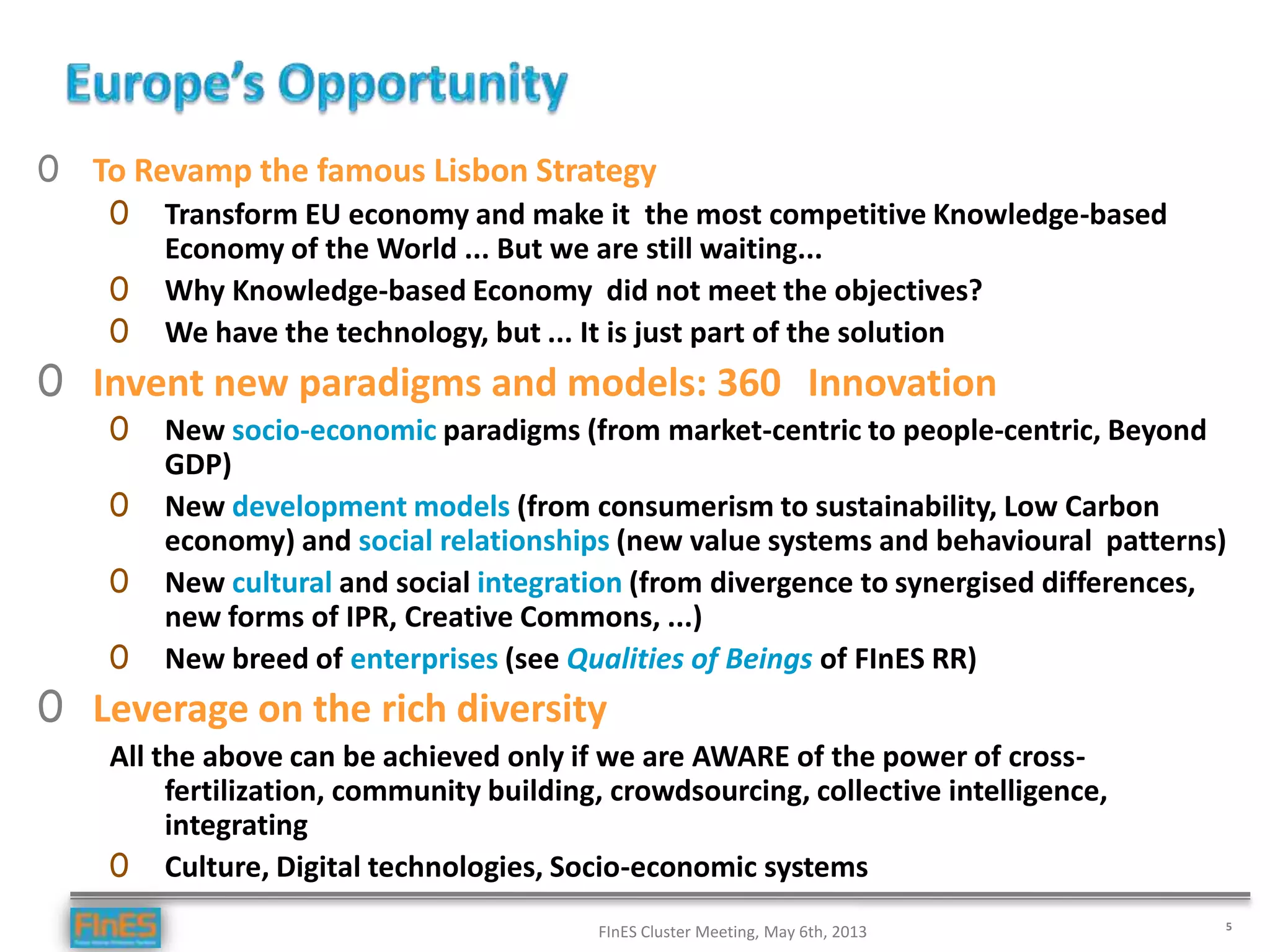 FInES Cluster Meeting, May 6th, 2013 5
0 To Revamp the famous Lisbon Strategy
0 Transform EU economy and make it the most competitive Knowledge-based
Economy of the World ... But we are still waiting...
0 Why Knowledge-based Economy did not meet the objectives?
0 We have the technology, but ... It is just part of the solution
0 Invent new paradigms and models: 360 Innovation
0 New socio-economic paradigms (from market-centric to people-centric, Beyond
GDP)
0 New development models (from consumerism to sustainability, Low Carbon
economy) and social relationships (new value systems and behavioural patterns)
0 New cultural and social integration (from divergence to synergised differences,
new forms of IPR, Creative Commons, ...)
0 New breed of enterprises (see Qualities of Beings of FInES RR)
0 Leverage on the rich diversity
All the above can be achieved only if we are AWARE of the power of cross-
fertilization, community building, crowdsourcing, collective intelligence,
integrating
0 Culture, Digital technologies, Socio-economic systems
 