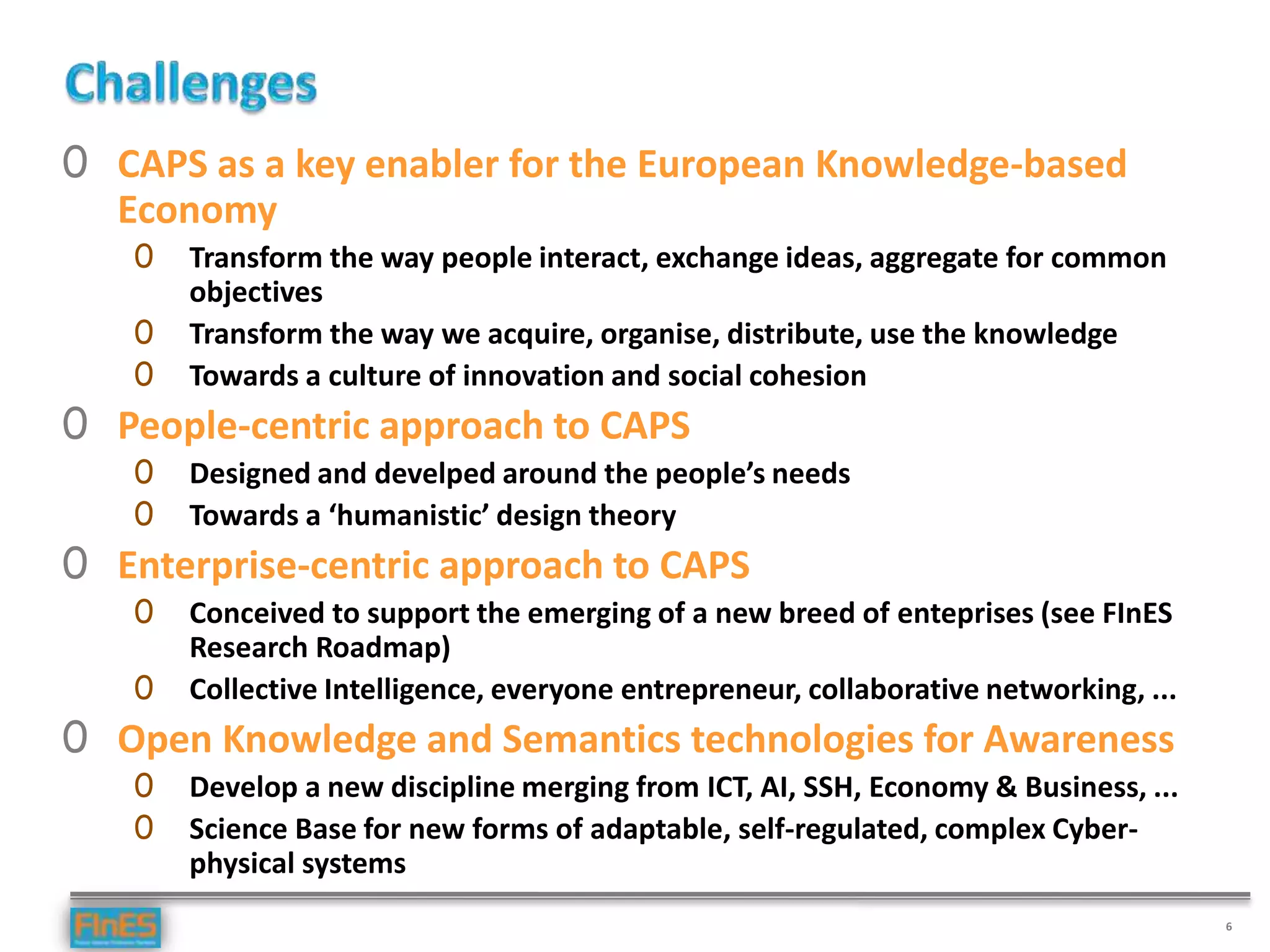 6
0 CAPS as a key enabler for the European Knowledge-based
Economy
0 Transform the way people interact, exchange ideas, aggregate for common
objectives
0 Transform the way we acquire, organise, distribute, use the knowledge
0 Towards a culture of innovation and social cohesion
0 People-centric approach to CAPS
0 Designed and develped around the people’s needs
0 Towards a ‘humanistic’ design theory
0 Enterprise-centric approach to CAPS
0 Conceived to support the emerging of a new breed of enteprises (see FInES
Research Roadmap)
0 Collective Intelligence, everyone entrepreneur, collaborative networking, ...
0 Open Knowledge and Semantics technologies for Awareness
0 Develop a new discipline merging from ICT, AI, SSH, Economy & Business, ...
0 Science Base for new forms of adaptable, self-regulated, complex Cyber-
physical systems
 