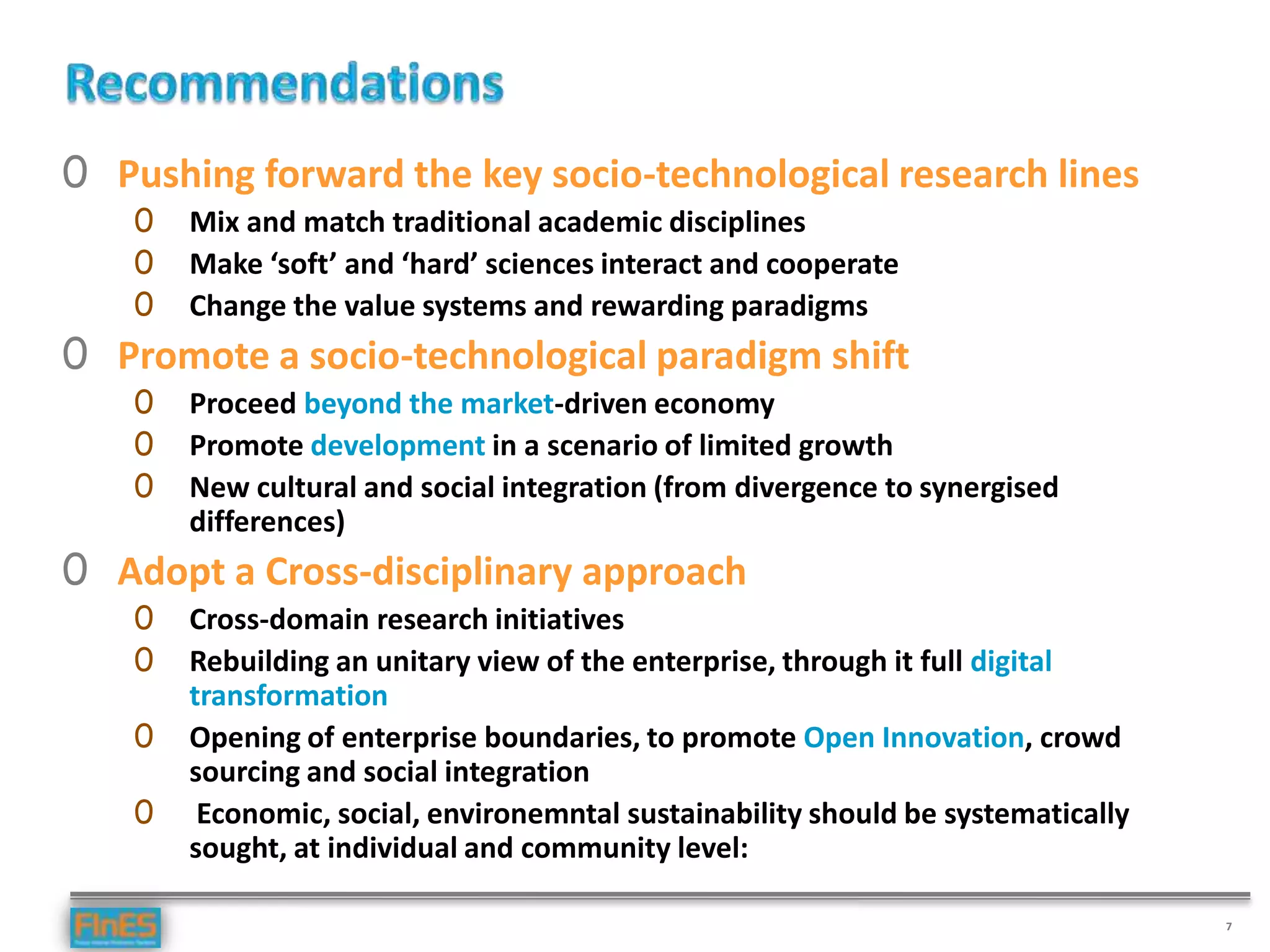 7
0 Pushing forward the key socio-technological research lines
0 Mix and match traditional academic disciplines
0 Make ‘soft’ and ‘hard’ sciences interact and cooperate
0 Change the value systems and rewarding paradigms
0 Promote a socio-technological paradigm shift
0 Proceed beyond the market-driven economy
0 Promote development in a scenario of limited growth
0 New cultural and social integration (from divergence to synergised
differences)
0 Adopt a Cross-disciplinary approach
0 Cross-domain research initiatives
0 Rebuilding an unitary view of the enterprise, through it full digital
transformation
0 Opening of enterprise boundaries, to promote Open Innovation, crowd
sourcing and social integration
0 Economic, social, environemntal sustainability should be systematically
sought, at individual and community level:
 