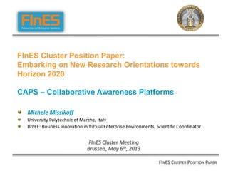Michele Missikoff
University Polytechnic of Marche, Italy
BIVEE: Business Innovation in Virtual Enterprise Environments, Scientific Coordinator
FInES Cluster Meeting
Brussels, May 6th, 2013
FINES CLUSTER POSITION PAPER
FInES Cluster Position Paper:
Embarking on New Research Orientations towards
Horizon 2020
CAPS – Collaborative Awareness Platforms
 