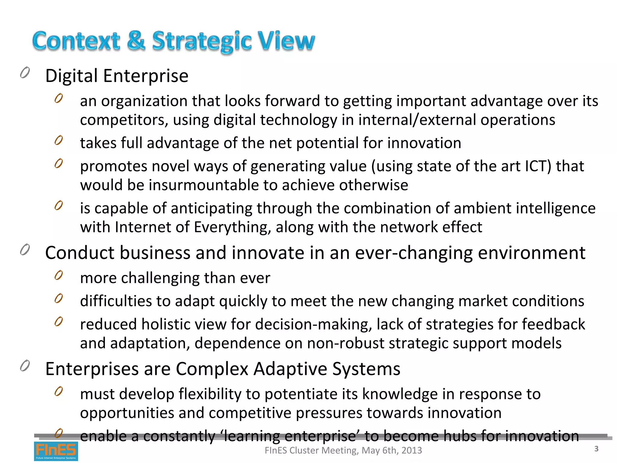 0 Digital Enterprise
0 an organization that looks forward to getting important advantage over its
competitors, using digital technology in internal/external operations
0 takes full advantage of the net potential for innovation
0 promotes novel ways of generating value (using state of the art ICT) that
would be insurmountable to achieve otherwise
0 is capable of anticipating through the combination of ambient intelligence
with Internet of Everything, along with the network effect
0 Conduct business and innovate in an ever-changing environment
0 more challenging than ever
0 difficulties to adapt quickly to meet the new changing market conditions
0 reduced holistic view for decision-making, lack of strategies for feedback
and adaptation, dependence on non-robust strategic support models
0 Enterprises are Complex Adaptive Systems
0 must develop flexibility to potentiate its knowledge in response to
opportunities and competitive pressures towards innovation
0 enable a constantly ‘learning enterprise’ to become hubs for innovation
FInES Cluster Meeting, May 6th, 2013 3
 