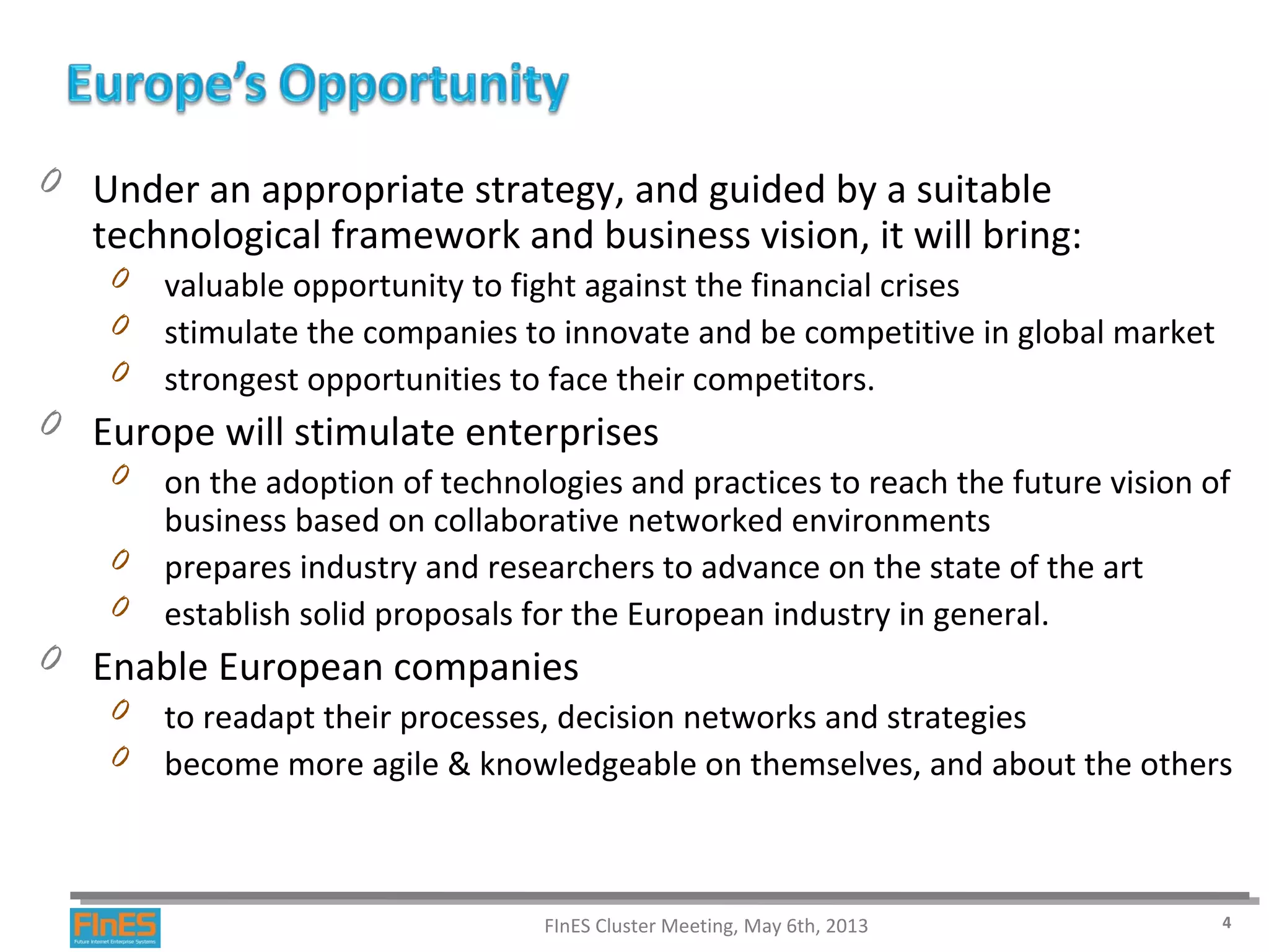 0 Under an appropriate strategy, and guided by a suitable
technological framework and business vision, it will bring:
0 valuable opportunity to fight against the financial crises
0 stimulate the companies to innovate and be competitive in global market
0 strongest opportunities to face their competitors.
0 Europe will stimulate enterprises
0 on the adoption of technologies and practices to reach the future vision of
business based on collaborative networked environments
0 prepares industry and researchers to advance on the state of the art
0 establish solid proposals for the European industry in general.
0 Enable European companies
0 to readapt their processes, decision networks and strategies
0 become more agile & knowledgeable on themselves, and about the others
FInES Cluster Meeting, May 6th, 2013 4
 