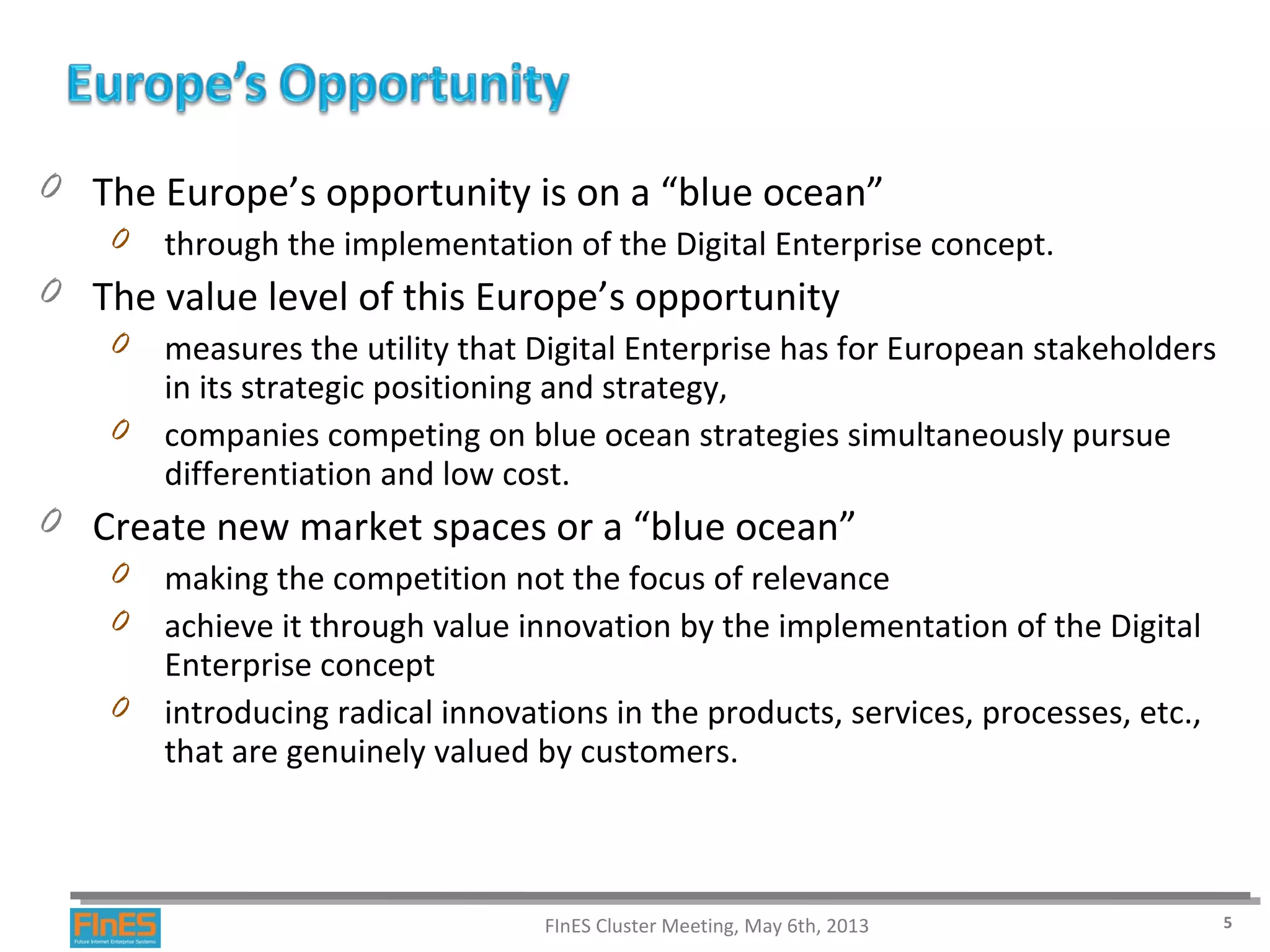 0 The Europe’s opportunity is on a “blue ocean”
0 through the implementation of the Digital Enterprise concept.
0 The value level of this Europe’s opportunity
0 measures the utility that Digital Enterprise has for European stakeholders
in its strategic positioning and strategy,
0 companies competing on blue ocean strategies simultaneously pursue
differentiation and low cost.
0 Create new market spaces or a “blue ocean”
0 making the competition not the focus of relevance
0 achieve it through value innovation by the implementation of the Digital
Enterprise concept
0 introducing radical innovations in the products, services, processes, etc.,
that are genuinely valued by customers.
FInES Cluster Meeting, May 6th, 2013 5
 
