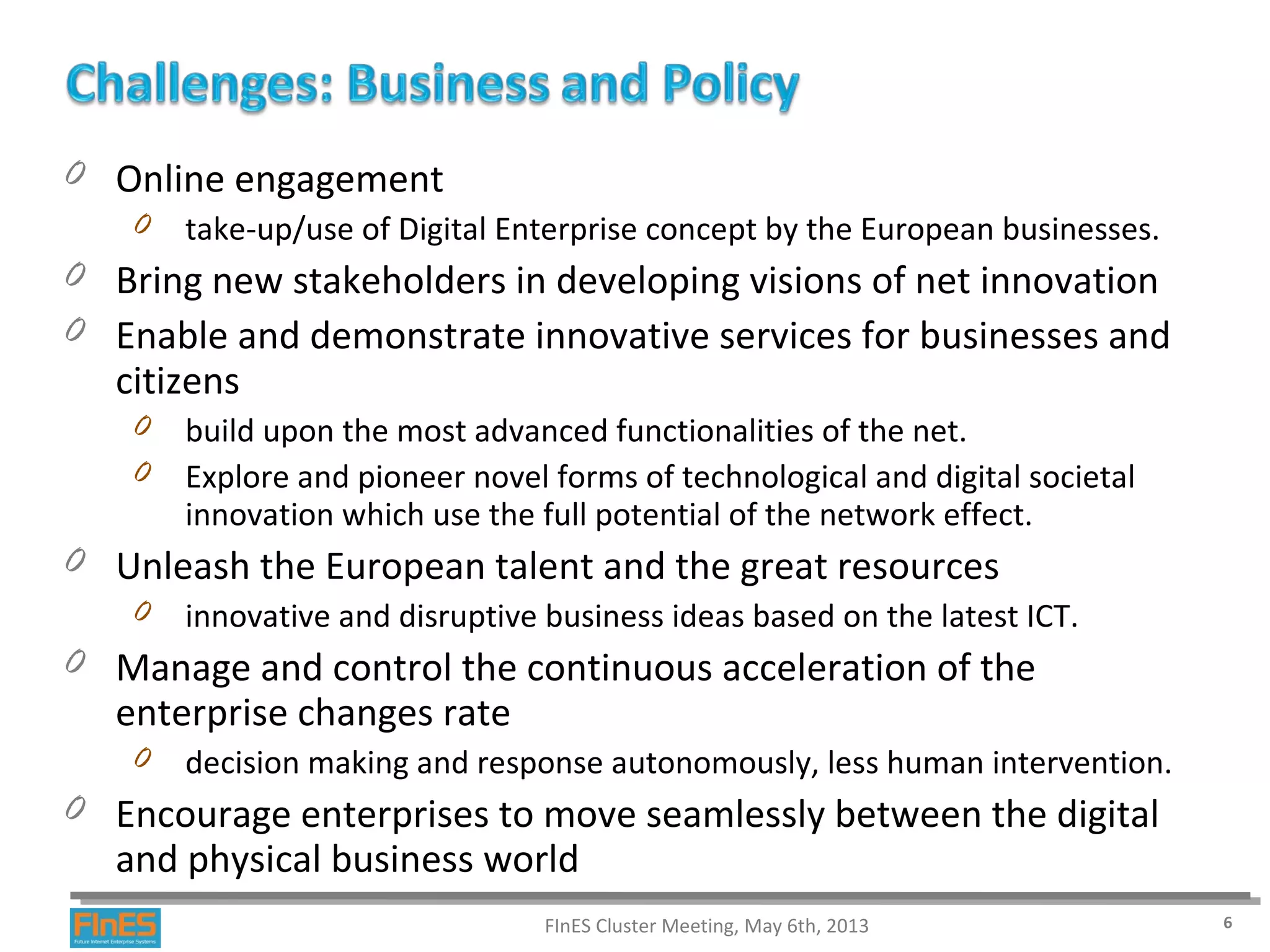 0 Online engagement
0 take-up/use of Digital Enterprise concept by the European businesses.
0 Bring new stakeholders in developing visions of net innovation
0 Enable and demonstrate innovative services for businesses and
citizens
0 build upon the most advanced functionalities of the net.
0 Explore and pioneer novel forms of technological and digital societal
innovation which use the full potential of the network effect.
0 Unleash the European talent and the great resources
0 innovative and disruptive business ideas based on the latest ICT.
0 Manage and control the continuous acceleration of the
enterprise changes rate
0 decision making and response autonomously, less human intervention.
0 Encourage enterprises to move seamlessly between the digital
and physical business world
FInES Cluster Meeting, May 6th, 2013 6
 